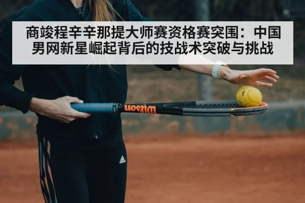商竣程辛辛那提大师赛资格赛突围:中国男网新星崛起背后的技战术突破与挑战